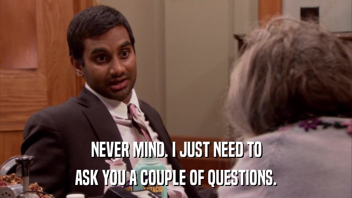 NEVER MIND. I JUST NEED TO ASK YOU A COUPLE OF QUESTIONS. 