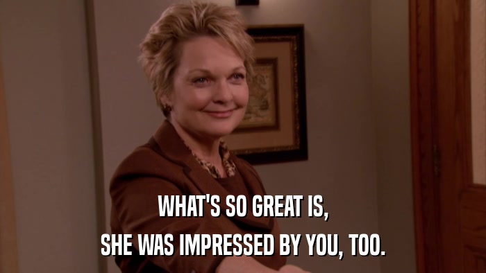 WHAT'S SO GREAT IS, SHE WAS IMPRESSED BY YOU, TOO. 
