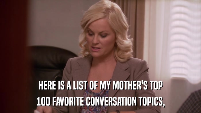 HERE IS A LIST OF MY MOTHER'S TOP 100 FAVORITE CONVERSATION TOPICS, 