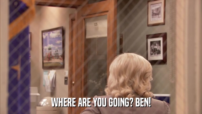 WHERE ARE YOU GOING? BEN!  