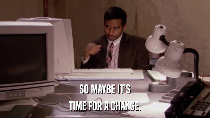 SO MAYBE IT'S TIME FOR A CHANGE. 