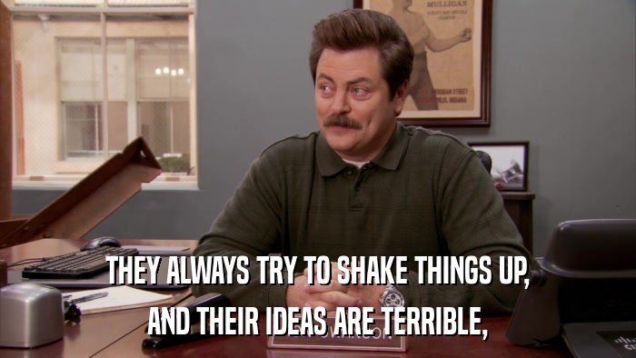 THEY ALWAYS TRY TO SHAKE THINGS UP, AND THEIR IDEAS ARE TERRIBLE, 