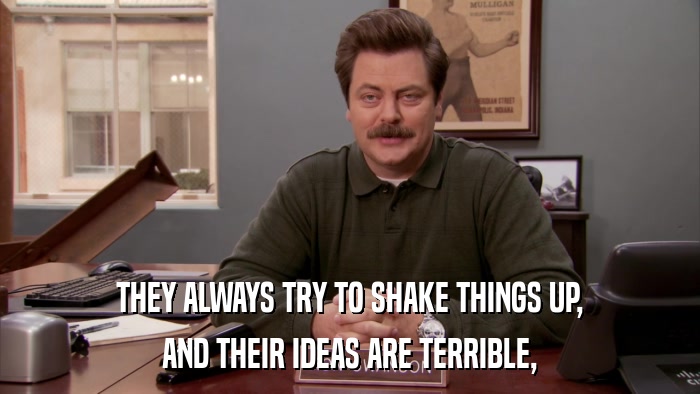 THEY ALWAYS TRY TO SHAKE THINGS UP, AND THEIR IDEAS ARE TERRIBLE, 