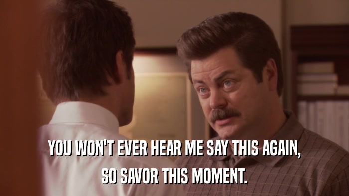 YOU WON'T EVER HEAR ME SAY THIS AGAIN, SO SAVOR THIS MOMENT. 