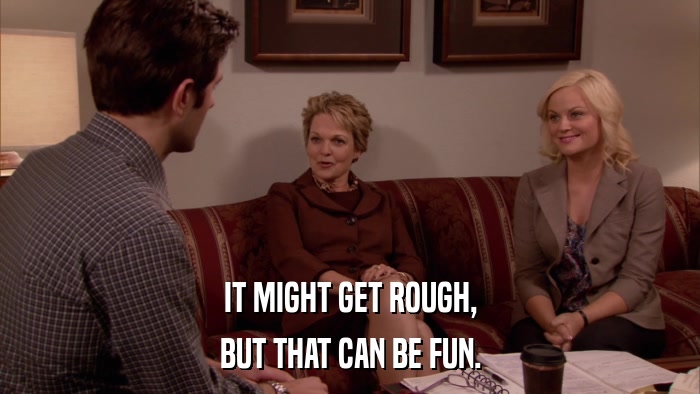 IT MIGHT GET ROUGH, BUT THAT CAN BE FUN. 