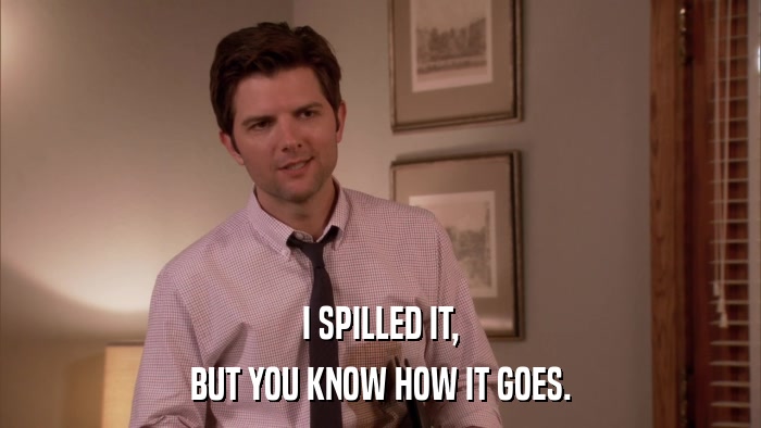 I SPILLED IT, BUT YOU KNOW HOW IT GOES. 