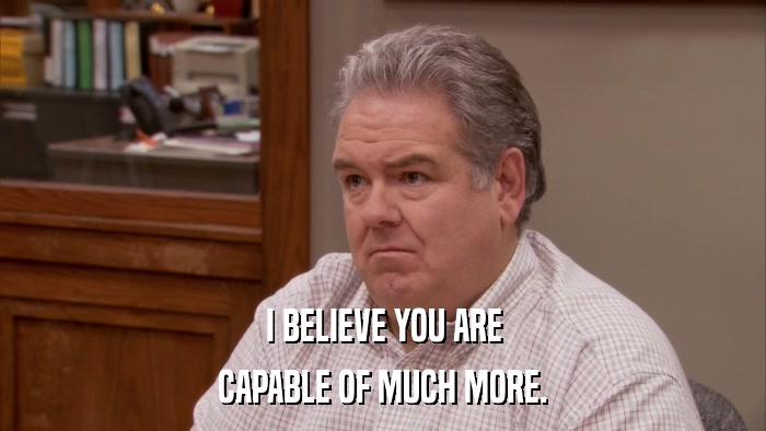I BELIEVE YOU ARE CAPABLE OF MUCH MORE. 