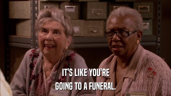 IT'S LIKE YOU'RE GOING TO A FUNERAL. 