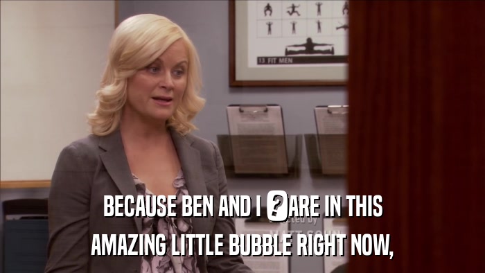 BECAUSE BEN AND I 	ARE IN THIS AMAZING LITTLE BUBBLE RIGHT NOW, 