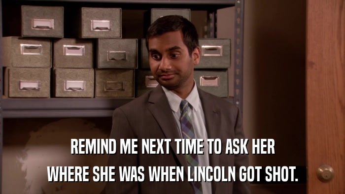 REMIND ME NEXT TIME TO ASK HER WHERE SHE WAS WHEN LINCOLN GOT SHOT. 