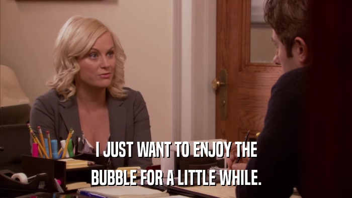 I JUST WANT TO ENJOY THE BUBBLE FOR A LITTLE WHILE. 