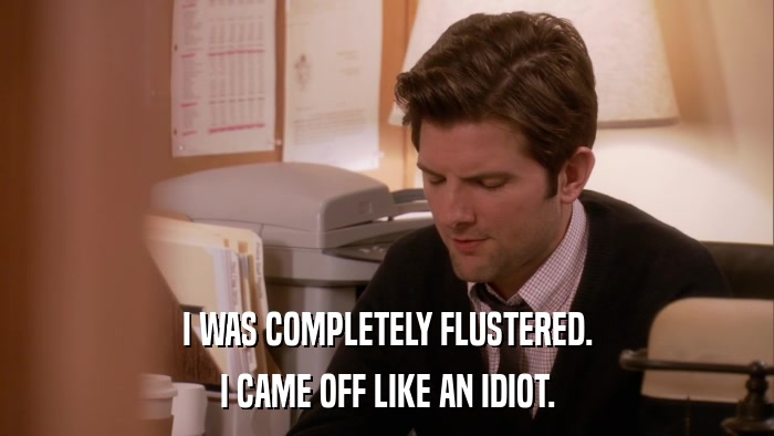 I WAS COMPLETELY FLUSTERED. I CAME OFF LIKE AN IDIOT. 