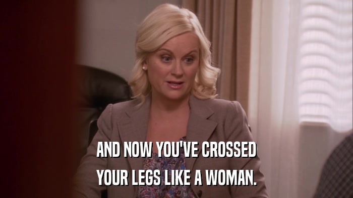 AND NOW YOU'VE CROSSED YOUR LEGS LIKE A WOMAN. 
