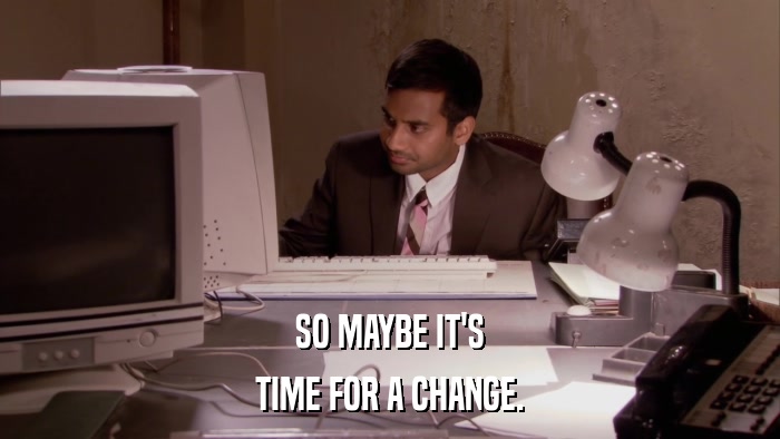 SO MAYBE IT'S TIME FOR A CHANGE. 