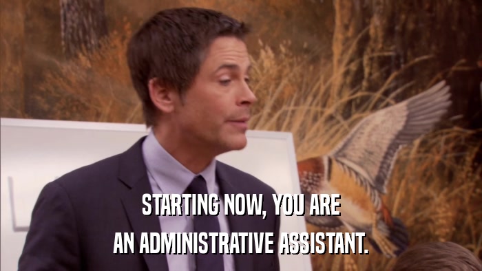 STARTING NOW, YOU ARE AN ADMINISTRATIVE ASSISTANT. 