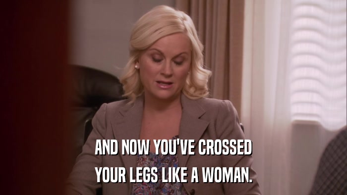 AND NOW YOU'VE CROSSED YOUR LEGS LIKE A WOMAN. 