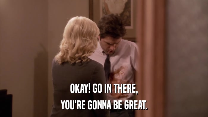 OKAY! GO IN THERE, YOU'RE GONNA BE GREAT. 
