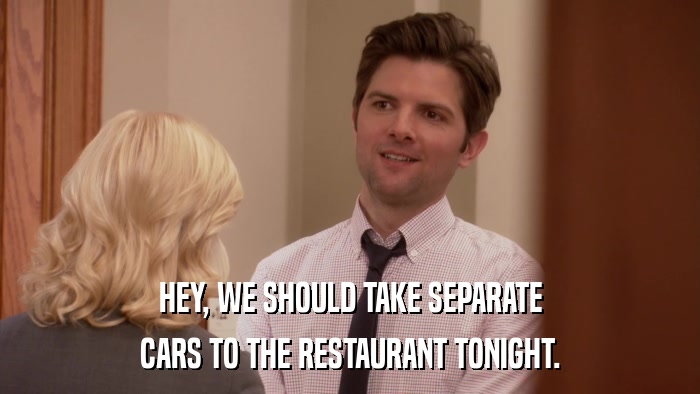 HEY, WE SHOULD TAKE SEPARATE CARS TO THE RESTAURANT TONIGHT. 