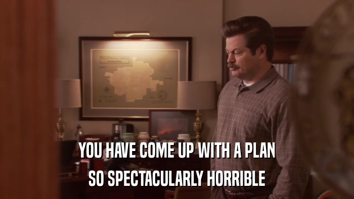 YOU HAVE COME UP WITH A PLAN SO SPECTACULARLY HORRIBLE 