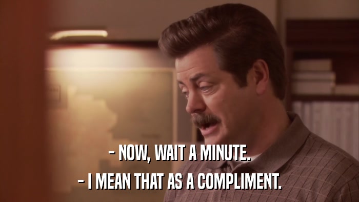 - NOW, WAIT A MINUTE. - I MEAN THAT AS A COMPLIMENT. 