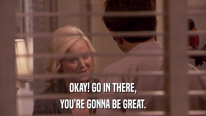 OKAY! GO IN THERE, YOU'RE GONNA BE GREAT. 