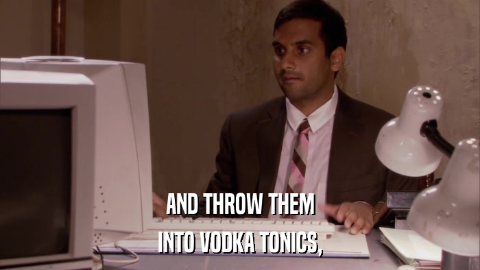 AND THROW THEM INTO VODKA TONICS, 