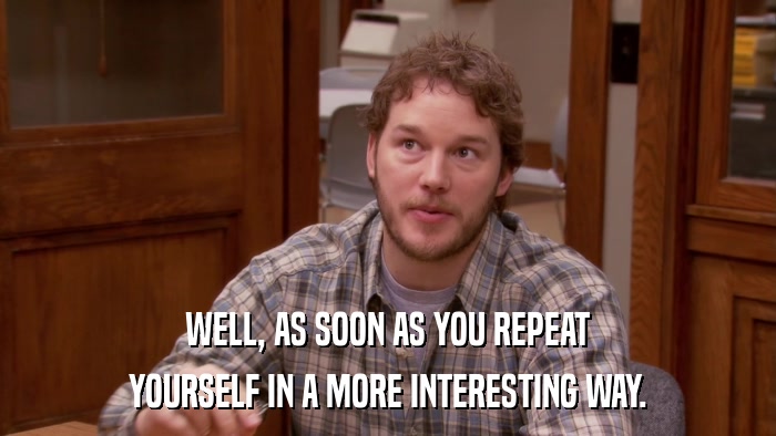 WELL, AS SOON AS YOU REPEAT YOURSELF IN A MORE INTERESTING WAY. 