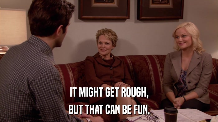 IT MIGHT GET ROUGH, BUT THAT CAN BE FUN. 