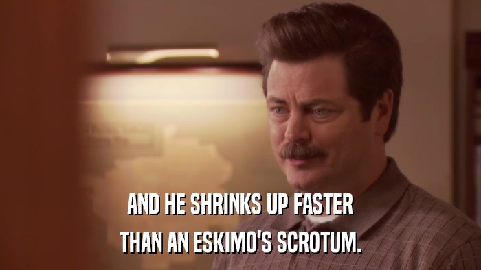 AND HE SHRINKS UP FASTER THAN AN ESKIMO'S SCROTUM. 
