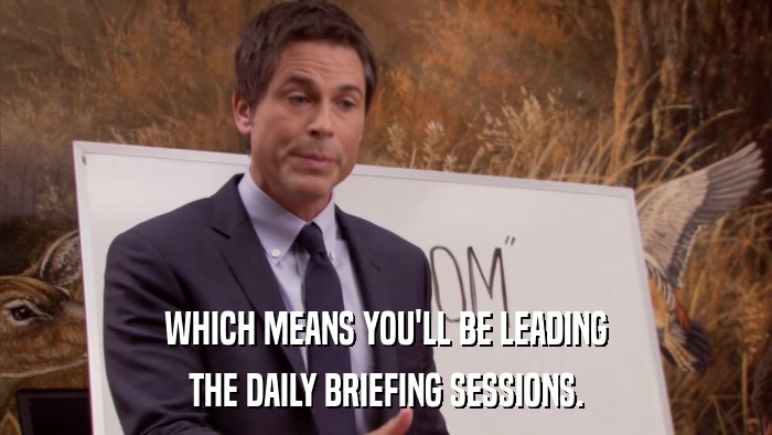 WHICH MEANS YOU'LL BE LEADING THE DAILY BRIEFING SESSIONS. 