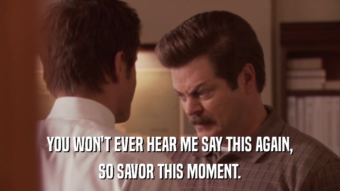 YOU WON'T EVER HEAR ME SAY THIS AGAIN, SO SAVOR THIS MOMENT. 