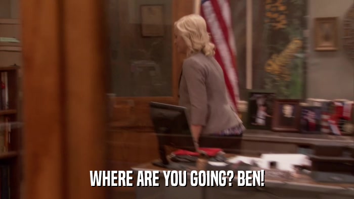 WHERE ARE YOU GOING? BEN!  