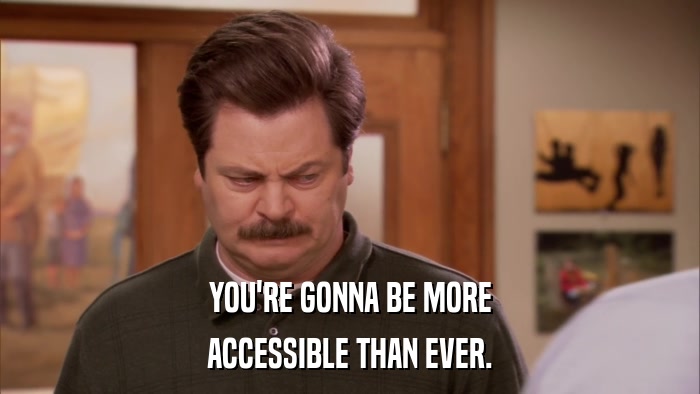 YOU'RE GONNA BE MORE ACCESSIBLE THAN EVER. 