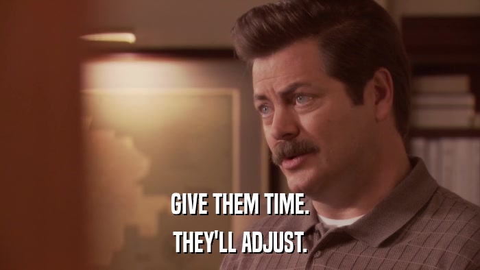 GIVE THEM TIME. THEY'LL ADJUST. 