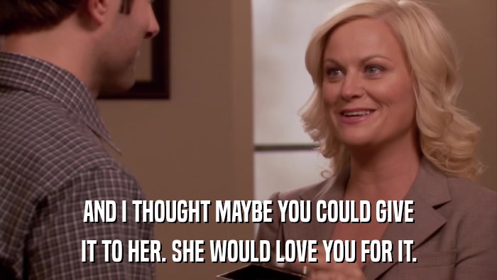 AND I THOUGHT MAYBE YOU COULD GIVE IT TO HER. SHE WOULD LOVE YOU FOR IT. 