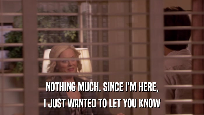 NOTHING MUCH. SINCE I'M HERE, I JUST WANTED TO LET YOU KNOW 