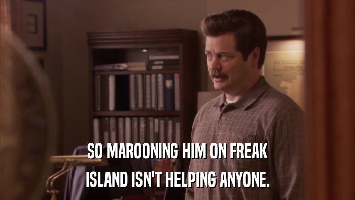 SO MAROONING HIM ON FREAK ISLAND ISN'T HELPING ANYONE. 