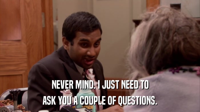 NEVER MIND. I JUST NEED TO ASK YOU A COUPLE OF QUESTIONS. 