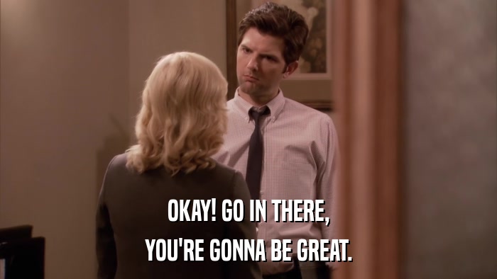 OKAY! GO IN THERE, YOU'RE GONNA BE GREAT. 