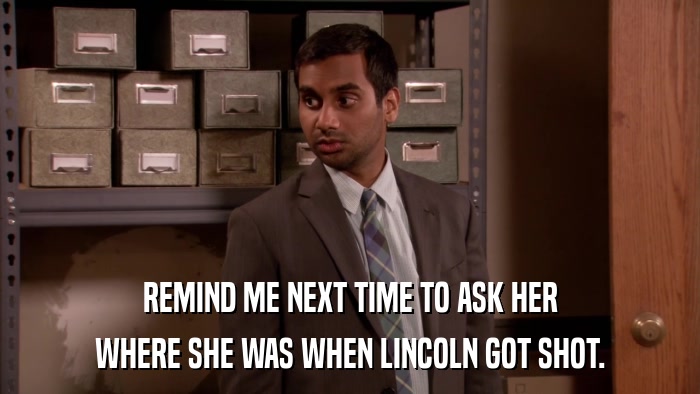 REMIND ME NEXT TIME TO ASK HER WHERE SHE WAS WHEN LINCOLN GOT SHOT. 