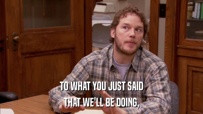 TO WHAT YOU JUST SAID THAT WE'LL BE DOING, 