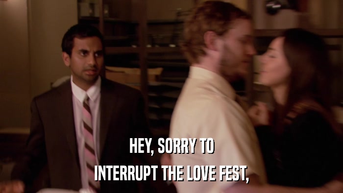 HEY, SORRY TO INTERRUPT THE LOVE FEST, 