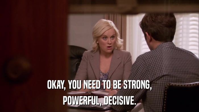 OKAY, YOU NEED TO BE STRONG, POWERFUL, DECISIVE. 
