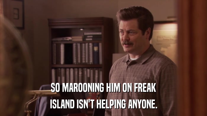 SO MAROONING HIM ON FREAK ISLAND ISN'T HELPING ANYONE. 