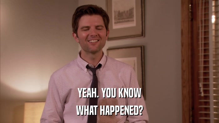 YEAH. YOU KNOW WHAT HAPPENED? 