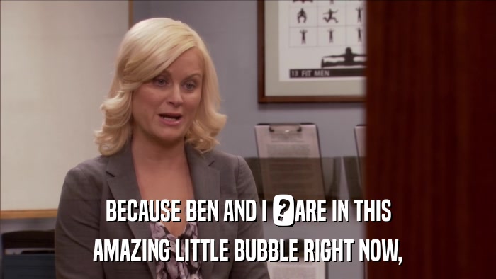 BECAUSE BEN AND I 	ARE IN THIS AMAZING LITTLE BUBBLE RIGHT NOW, 