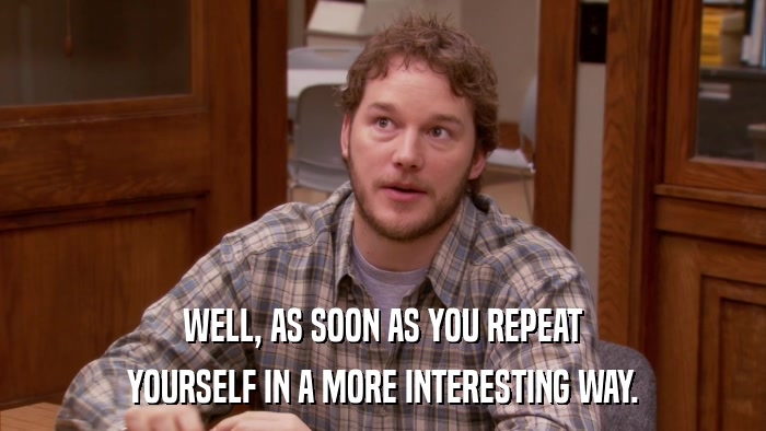 WELL, AS SOON AS YOU REPEAT YOURSELF IN A MORE INTERESTING WAY. 