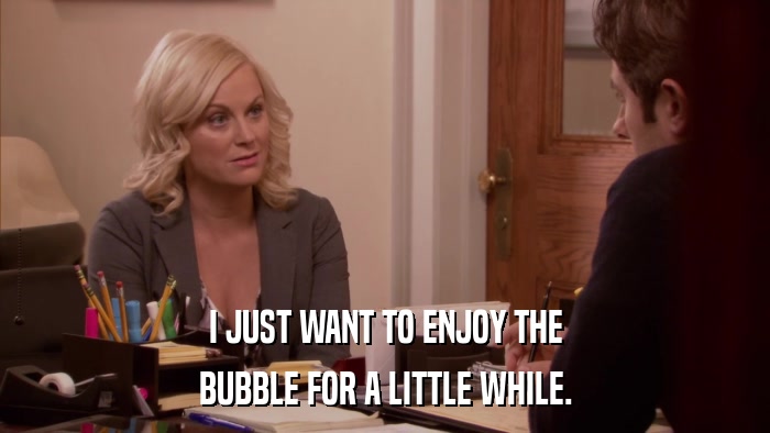 I JUST WANT TO ENJOY THE BUBBLE FOR A LITTLE WHILE. 