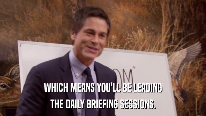 WHICH MEANS YOU'LL BE LEADING THE DAILY BRIEFING SESSIONS. 