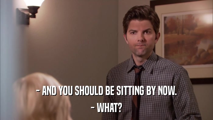 - AND YOU SHOULD BE SITTING BY NOW. - WHAT? 